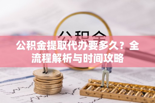 含山公积金提取代办要多久？全流程解析与时间攻略