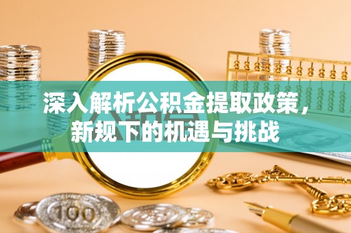 含山深入解析公积金提取政策，新规下的机遇与挑战