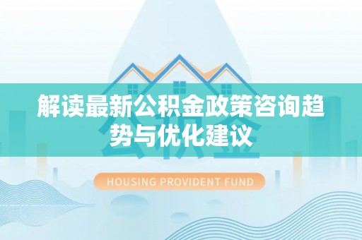 含山解读最新公积金政策咨询趋势与优化建议