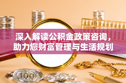 含山深入解读公积金政策咨询，助力您财富管理与生活规划