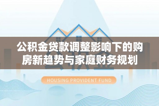 含山公积金贷款调整影响下的购房新趋势与家庭财务规划