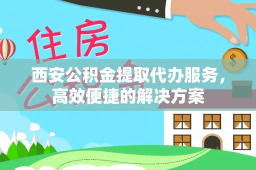 含山西安公积金提取代办服务，高效便捷的解决方案