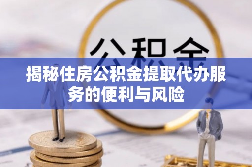 含山揭秘住房公积金提取代办服务的便利与风险