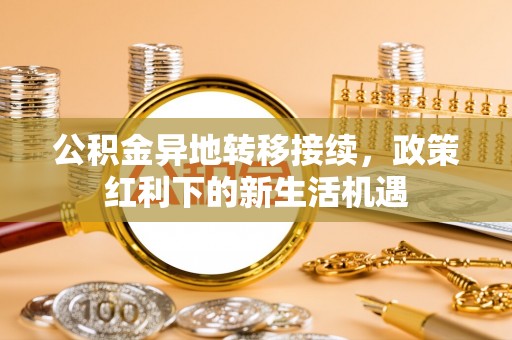 含山公积金异地转移接续，政策红利下的新生活机遇
