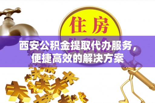含山西安公积金提取代办服务，便捷高效的解决方案