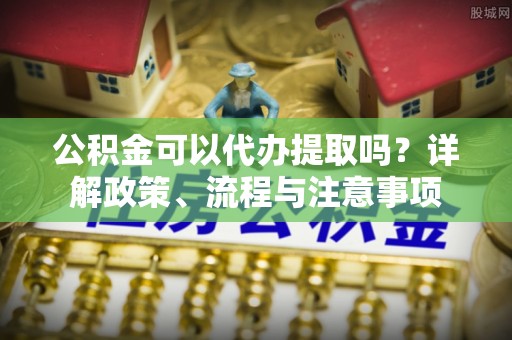 含山公积金可以代办提取吗？详解政策、流程与注意事项