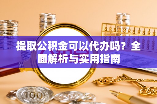 含山提取公积金可以代办吗？全面解析与实用指南