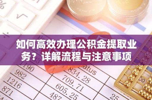 含山如何高效办理公积金提取业务？详解流程与注意事项