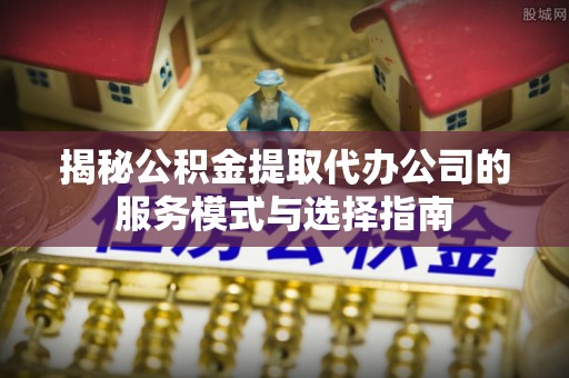 含山揭秘公积金提取代办公司的服务模式与选择指南