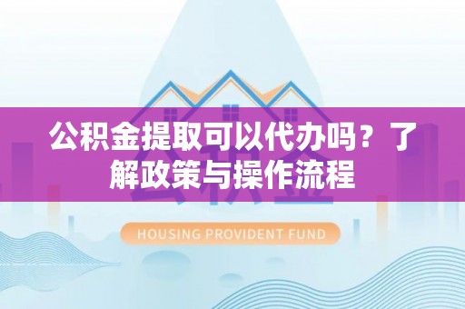 含山公积金提取可以代办吗？了解政策与操作流程