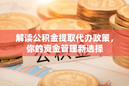 含山解读公积金提取代办政策，你的资金管理新选择