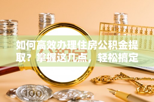 含山如何高效办理住房公积金提取？掌握这几点，轻松搞定！