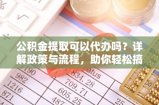 含山公积金提取可以代办吗？详解政策与流程，助你轻松搞定！