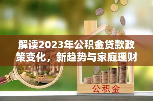含山解读2023年公积金贷款政策变化，新趋势与家庭理财规划
