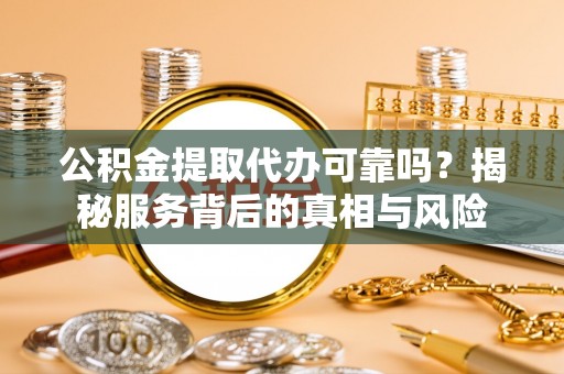 含山公积金提取代办可靠吗？揭秘服务背后的真相与风险