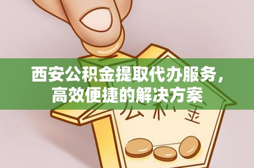 含山西安公积金提取代办服务，高效便捷的解决方案