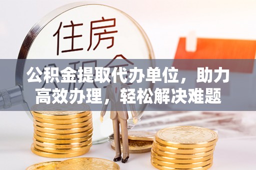 含山公积金提取代办单位，助力高效办理，轻松解决难题