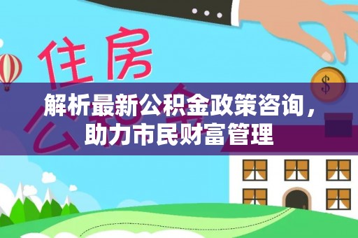 含山解析最新公积金政策咨询，助力市民财富管理