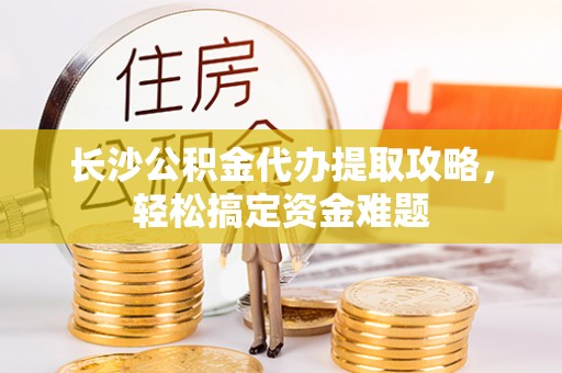 含山长沙公积金代办提取攻略，轻松搞定资金难题