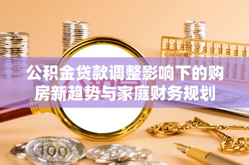 含山公积金贷款调整影响下的购房新趋势与家庭财务规划