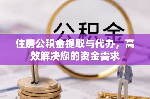 含山住房公积金提取与代办，高效解决您的资金需求