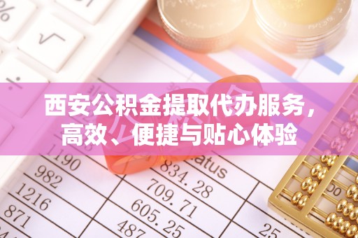 含山西安公积金提取代办服务，高效、便捷与贴心体验