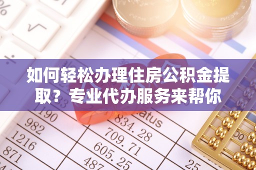 含山如何轻松办理住房公积金提取？专业代办服务来帮你