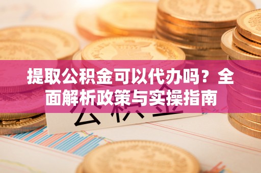 含山提取公积金可以代办吗？全面解析政策与实操指南