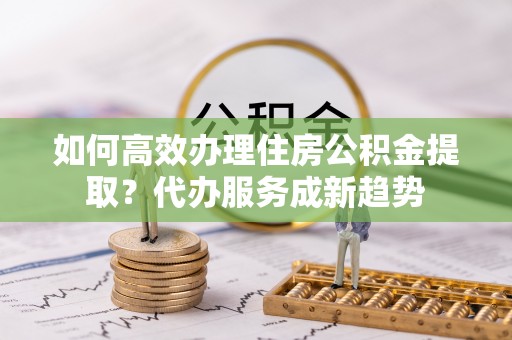 含山如何高效办理住房公积金提取？代办服务成新趋势