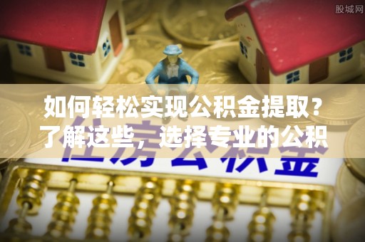 含山如何轻松实现公积金提取？了解这些，选择专业的公积金提取代办服务