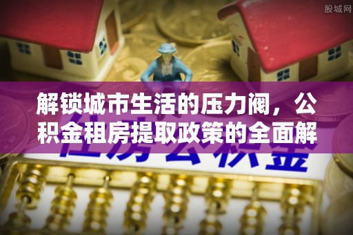 含山解锁城市生活的压力阀，公积金租房提取政策的全面解析与实践指南
