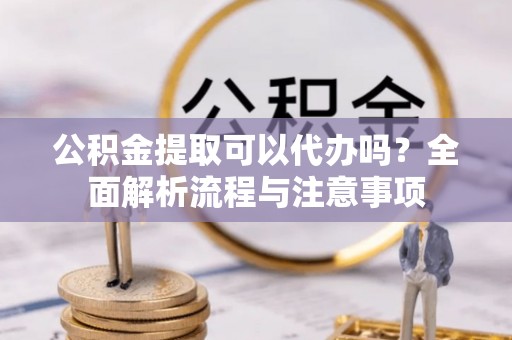 含山公积金提取可以代办吗？全面解析流程与注意事项