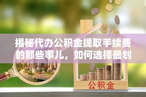 含山揭秘代办公积金提取手续费的那些事儿，如何选择最划算的服务？