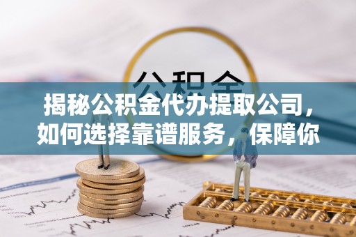 含山揭秘公积金代办提取公司，如何选择靠谱服务，保障你的资金安全