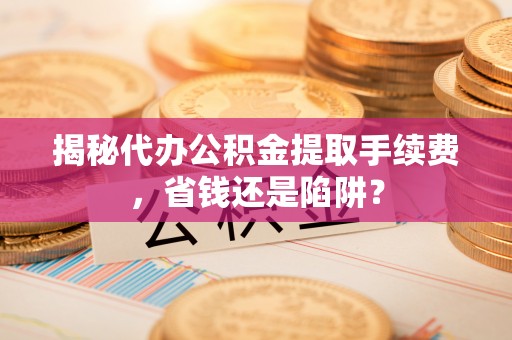 含山揭秘代办公积金提取手续费，省钱还是陷阱？