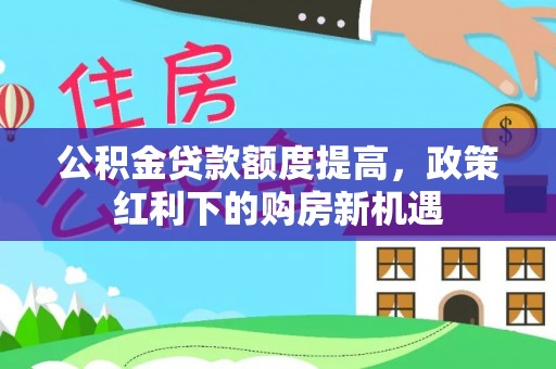 含山公积金贷款额度提高，政策红利下的购房新机遇