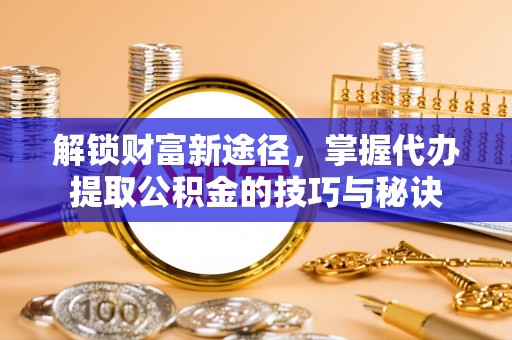 含山解锁财富新途径，掌握代办提取公积金的技巧与秘诀