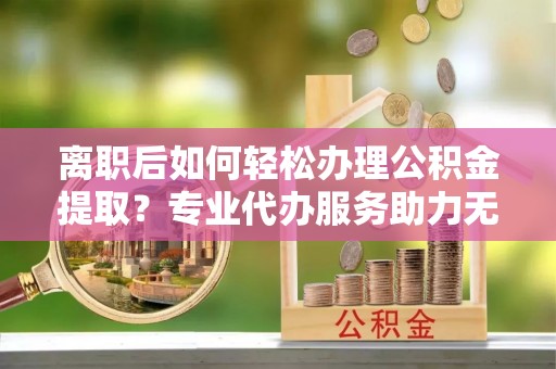 含山离职后如何轻松办理公积金提取？专业代办服务助力无忧