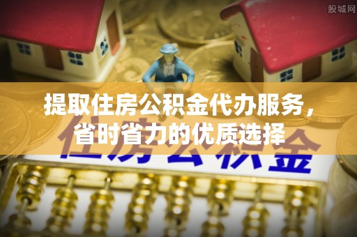 含山提取住房公积金代办服务，省时省力的优质选择
