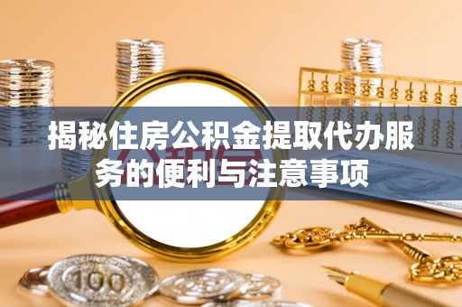 含山揭秘住房公积金提取代办服务的便利与注意事项