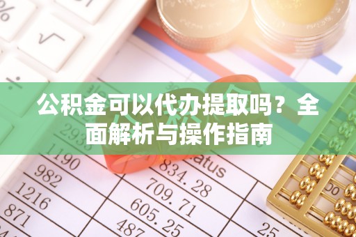 含山公积金可以代办提取吗？全面解析与操作指南