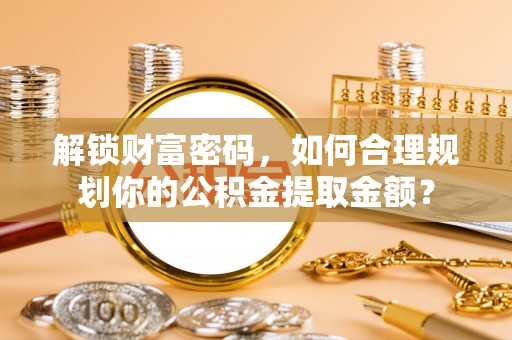 含山解锁财富密码，如何合理规划你的公积金提取金额？