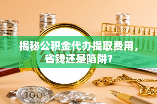 含山揭秘公积金代办提取费用，省钱还是陷阱？