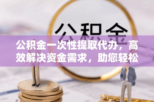 含山公积金一次性提取代办，高效解决资金需求，助您轻松应对生活难题