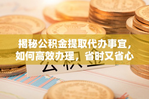 含山揭秘公积金提取代办事宜，如何高效办理，省时又省心？