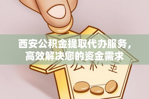 含山西安公积金提取代办服务，高效解决您的资金需求