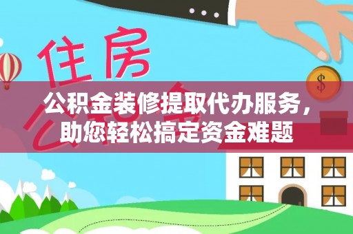 含山公积金装修提取代办服务，助您轻松搞定资金难题