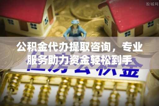 含山公积金代办提取咨询，专业服务助力资金轻松到手