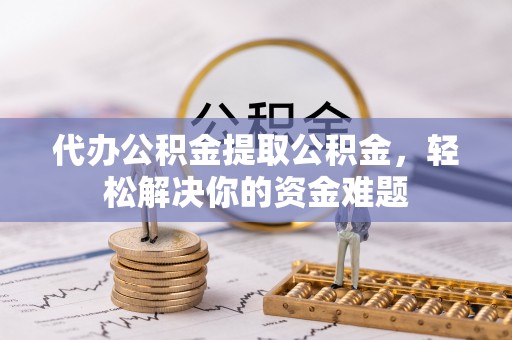 含山代办公积金提取公积金，轻松解决你的资金难题