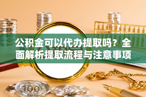 含山公积金可以代办提取吗？全面解析提取流程与注意事项